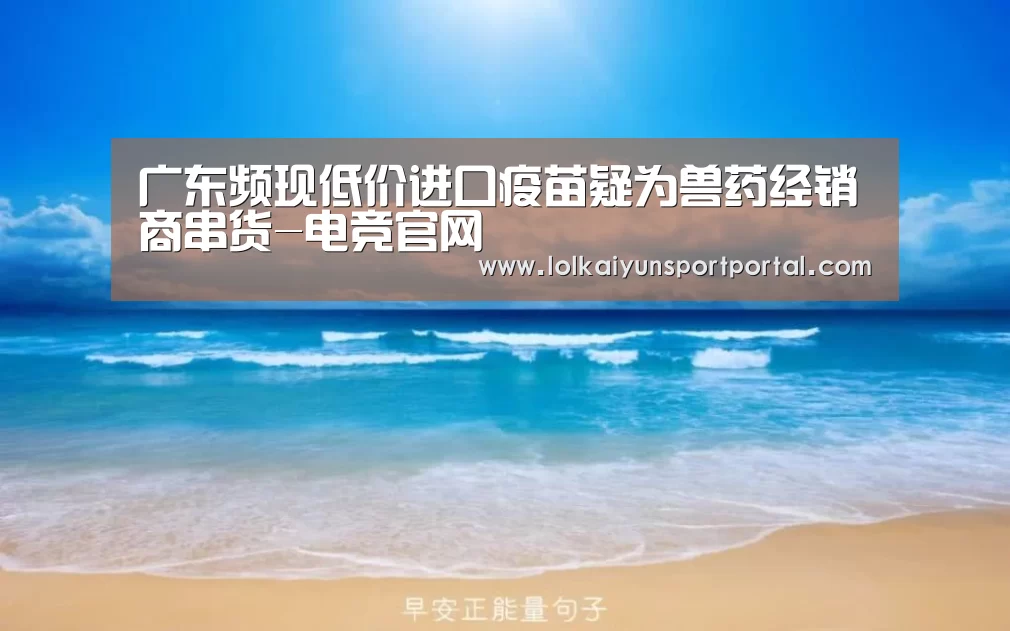 广东频现低价进口疫苗疑为兽药经销商串货-电竞官网(图1) 开云电竞